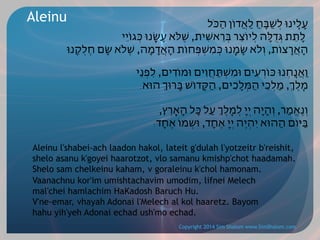 Aleinu

‫עָלֵֽינּו לְׁשַּבֵֽחַ לַאֲדֹון הַּכֹל‬
‫לָתֵת ּגְֻדּלָה לְיֹוצֵר ּבְֵראׁשִית, ׁשֶֹּלא עָׂשָֽנּו ּכְגֹויֵי‬
‫הָאֲָרצֹות, וְֹלא ׂשָמָֽנּו ּכְמִׁשְּפְחֹות הָאֲָדמָה, ׁשֶֹלא ׂשָם חֶלְֵקֽנּו‬
	
‫וַאֲנַֽחְנּו ּכֹוְרעִים ּומִׁשְּתַחֲוִים ּומֹוִדים, לִפְנֵי‬
.‫מֶֽלְֶ, מַלְכֵי הַּמְלָכִים, הַּקָדֹוׁש ּבָרּוְ הּוא‬
,‫וְנֶאֱמַר, וְהָיָה יְיָ לְמֶֽלְֶ עַל ּכָל הָאֶָֽרץ‬
:‫ּבַּיֹום הַהּוא יִהְיֶה יְיָ אֶחָד, ּושְמֹו אֶחָד‬

Aleinu l'shabei-ach laadon hakol, lateit g'dulah l'yotzeitr b'reishit,
shelo asanu k'goyei haarotzot, vlo samanu kmishp'chot haadamah.
Shelo sam chelkeinu kaham, v goraleinu k'chol hamonam.
Vaanachnu kor'im umishtachavim umodim, lifnei Melech
mal'chei hamlachim HaKadosh Baruch Hu.
V'ne-emar, vhayah Adonai l'Melech al kol haaretz. Bayom
hahu yih'yeh Adonai echad ush'mo echad.
Copyright 2014 Sim Shalom www.SimShalom.com

 