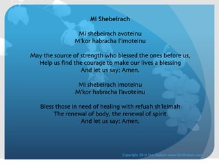 Mi Shebeirach
	

Mi shebeirach avoteinu	

M’kor habracha l’imoteinu	

	

May the source of strength who blessed the ones before us,	

Help us ﬁnd the courage to make our lives a blessing	

And let us say: Amen.	

	

Mi shebeirach imoteinu	

M’kor habracha l’avoteinu	

	

Bless those in need of healing with refuah sh’leimah	

The renewal of body, the renewal of spirit	

And let us say: Amen.	


Copyright 2014 Sim Shalom www.SimShalom.com

 