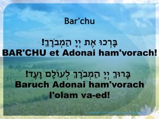 Bar'chu
!ְ‫ּבְָרכּו אֶת יְיָ הַמְבָֹר‬
BAR'CHU et Adonai ham'vorach!
!‫ּבָרּוְ יְיָ הַמְבָֹרְ לְעֹולָם וָעֶד‬
Baruch Adonai ham'vorach
l'olam va-ed!
Copyright 2014 Sim Shalom www.SimShalom.com

 