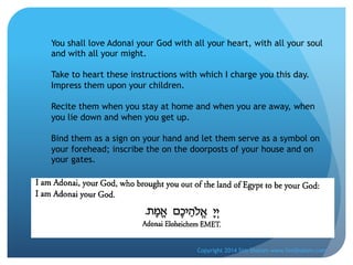 You shall love Adonai your God with all your heart, with all your soul
and with all your might.
Take to heart these instructions with which I charge you this day.
Impress them upon your children.
Recite them when you stay at home and when you are away, when
you lie down and when you get up.
Bind them as a sign on your hand and let them serve as a symbol on
your forehead; inscribe the on the doorposts of your house and on
your gates.

Copyright 2014 Sim Shalom www.SimShalom.com

 
