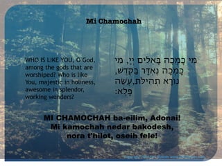 Mi Chamochah

WHO IS LIKE YOU, O God,
among the gods that are
worshiped? Who is like
You, majestic in holiness,
awesome in splendor,
working wonders?

‫מִי כָמֹֽכָה ּבָאֵלִים יְיָ, מִי‬
,‫ּכָמֹֽכָה נֶאְּדָר ּבַּקֶֹֽדׁש‬
‫נֹוָרא תְהִיֹּלת,עֹֽׂשֵה‬
:‫פֶֽלֶא‬

MI CHAMOCHAH ba-eilim, Adonai!
Mi kamochah nedar bakodesh,
nora t'hilot, oseih fele!
Copyright 2014 Sim Shalom www.SimShalom.com

 