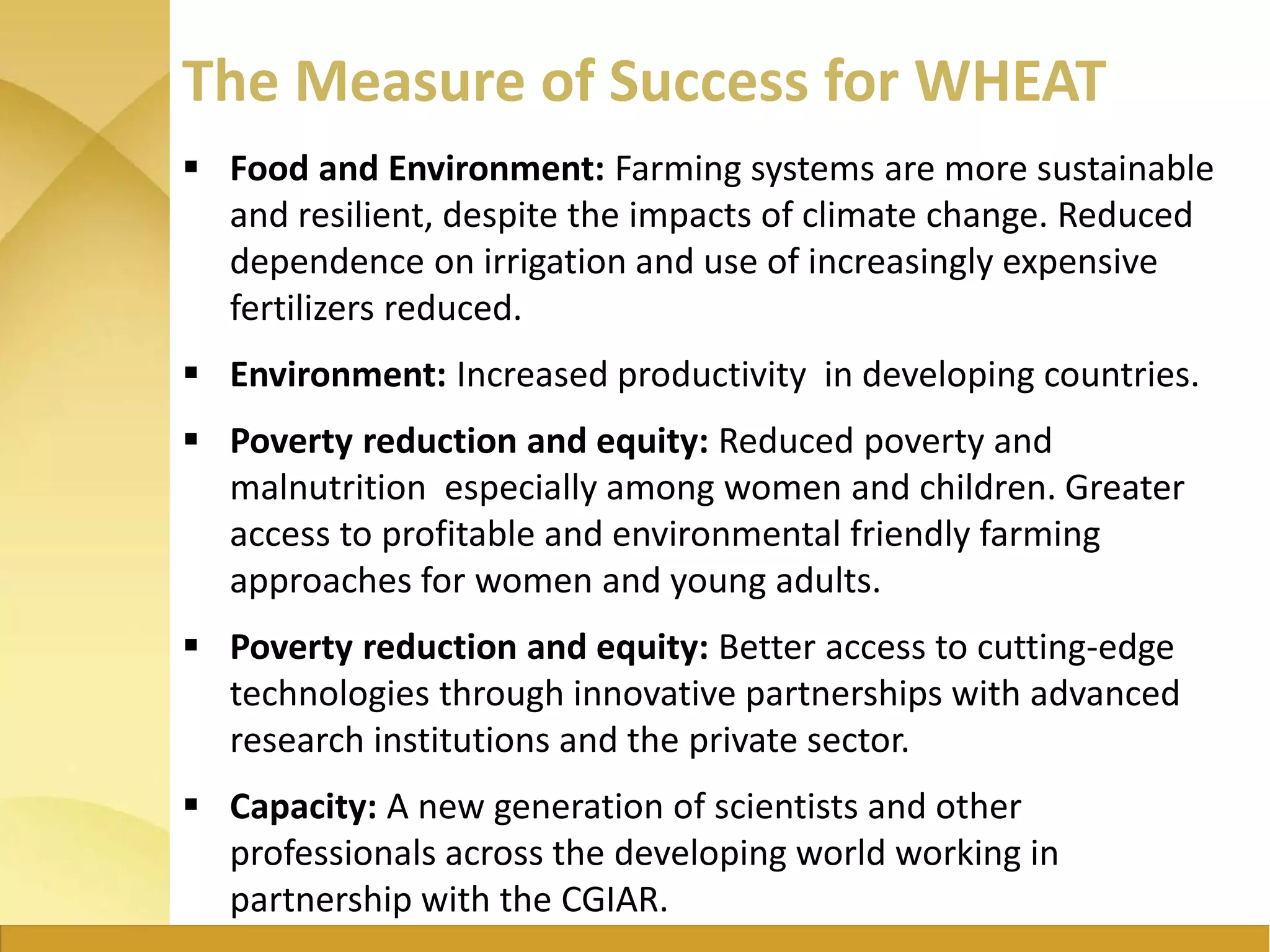The Measure of Success for WHEAT
 Food and Environment: Farming systems are more sustainable
and resilient, despite the impacts of climate change. Reduced
dependence on irrigation and use of increasingly expensive
fertilizers reduced.
 Environment: Increased productivity in developing countries.
 Poverty reduction and equity: Reduced poverty and
malnutrition especially among women and children. Greater
access to profitable and environmental friendly farming
approaches for women and young adults.
 Poverty reduction and equity: Better access to cutting-edge
technologies through innovative partnerships with advanced
research institutions and the private sector.
 Capacity: A new generation of scientists and other
professionals across the developing world working in
partnership with the CGIAR.
 