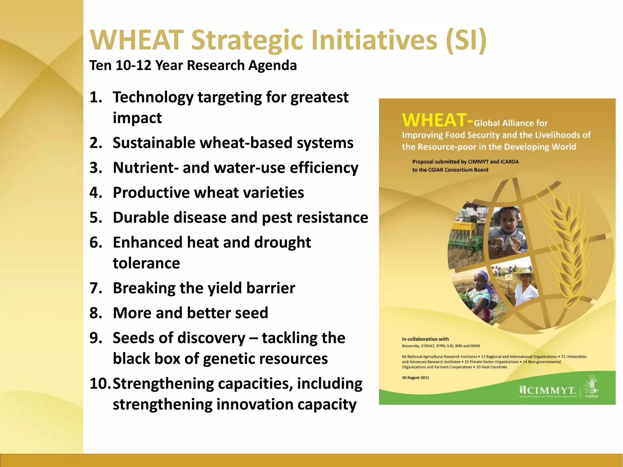 WHEAT Strategic Initiatives (SI)
1. Technology targeting for greatest
impact
2. Sustainable wheat-based systems
3. Nutrient- and water-use efficiency
4. Productive wheat varieties
5. Durable disease and pest resistance
6. Enhanced heat and drought
tolerance
7. Breaking the yield barrier
8. More and better seed
9. Seeds of discovery – tackling the
black box of genetic resources
10.Strengthening capacities, including
strengthening innovation capacity
Ten 10-12 Year Research Agenda
 