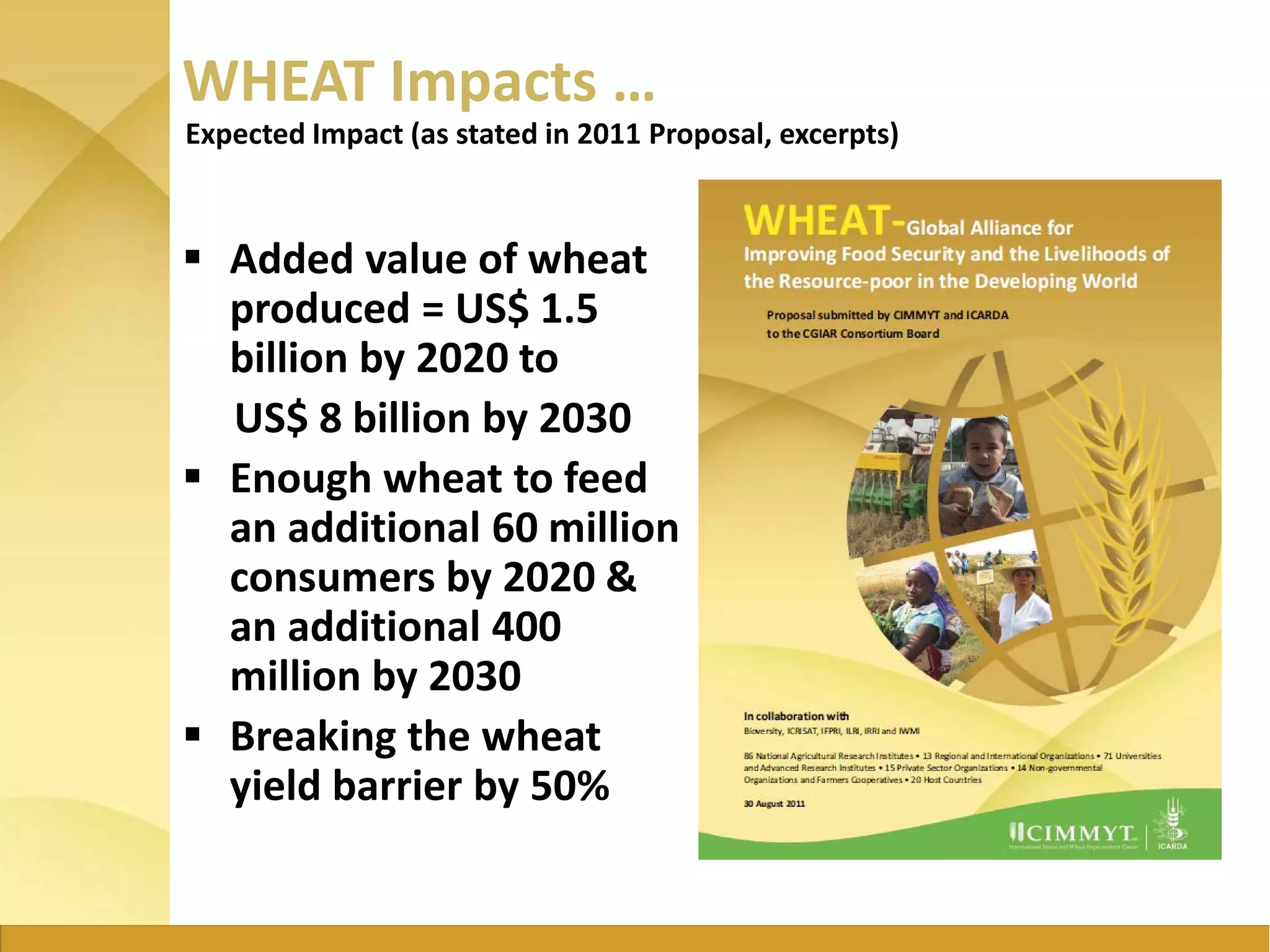 WHEAT Impacts …
 Added value of wheat
produced = US$ 1.5
billion by 2020 to
US$ 8 billion by 2030
 Enough wheat to feed
an additional 60 million
consumers by 2020 &
an additional 400
million by 2030
 Breaking the wheat
yield barrier by 50%
Expected Impact (as stated in 2011 Proposal, excerpts)
 