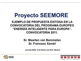 Proyecto SEEMORE
 EJEMPLO DE PROPUESTA EXITOSA EN LA
CONVOCATORIA DEL PROGRAMA EUROPEO
 “ENERGÍA INTELIGENTE PARA EUROPA”.
         CONVOCATORIA 2011.

       Sr. Maarten van Bemmelen
           Sr. Francesc Xandri

        Jornada IDAE, 8 de febrero de 2012. Madrid.
 