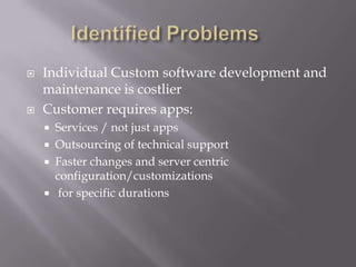  Individual Custom software development and
maintenance is costlier
 Customer requires apps:
 Services / not just apps
 Outsourcing of technical support
 Faster changes and server centric
configuration/customizations
 for specific durations
 
