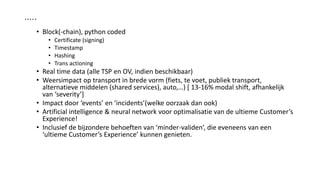 …..
• Block(-chain), python coded
• Certificate (signing)
• Timestamp
• Hashing
• Trans actioning
• Real time data (alle TSP en OV, indien beschikbaar)
• Weersimpact op transport in brede vorm (fiets, te voet, publiek transport,
alternatieve middelen (shared services), auto,…) [ 13-16% modal shift, afhankelijk
van ‘severity’]
• Impact door ‘events’ en ‘incidents’(welke oorzaak dan ook)
• Artificial intelligence & neural network voor optimalisatie van de ultieme Customer’s
Experience!
• Inclusief de bijzondere behoeften van ‘minder-validen’, die eveneens van een
‘ultieme Customer’s Experience’ kunnen genieten.
 