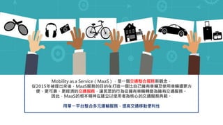 Mobility as a Service（MaaS），是一個交通整合服務新觀念，
從2015年被提出來後，MaaS服務的目的在打造一個比自己擁有車輛及使用車輛還更方
便、更可靠、更經濟的交通服務，讓民眾的行為從擁有車輛轉變為擁有交通服務。
因此，MaaS的根本精神在建立以使用者為核心的交通服務典範。
用單一平台整合多元運輸服務，提高交通移動便利性
 