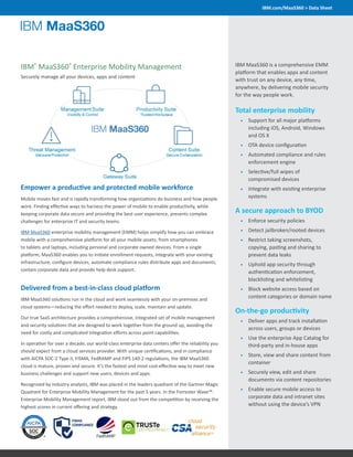 IBM.com/MaaS360 > Data Sheet
IBM®
MaaS360®
Enterprise Mobility Management
Securely manage all your devices, apps and content
IBM MaaS360 is a comprehensive EMM
platform that enables apps and content
with trust on any device, any time,
anywhere, by delivering mobile security
for the way people work.
Total enterprise mobility
•	 Support for all major platforms
including iOS, Android, Windows
and OS X
•	 OTA device configuration
•	 Automated compliance and rules
enforcement engine
•	 Selective/full wipes of
compromised devices
•	 Integrate with existing enterprise
systems
A secure approach to BYOD
•	 Enforce security policies
•	 Detect jailbroken/rooted devices
•	 Restrict taking screenshots,
copying, pasting and sharing to
prevent data leaks
•	 Uphold app security through
authentication enforcement,
blacklisting and whitelisting
•	 Block website access based on
content categories or domain name
On-the-go productivity
•	 Deliver apps and track installation
across users, groups or devices
•	 Use the enterprise App Catalog for
third-party and in-house apps
•	 Store, view and share content from
container
•	 Securely view, edit and share
documents via content repositories
•	 Enable secure mobile access to
corporate data and intranet sites
without using the device’s VPN
Empower a productive and protected mobile workforce
Mobile moves fast and is rapidly transforming how organizations do business and how people
work. Finding effective ways to harness the power of mobile to enable productivity, while
keeping corporate data secure and providing the best user experience, presents complex
challenges for enterprise IT and security teams.
IBM MaaS360 enterprise mobility management (EMM) helps simplify how you can embrace
mobile with a comprehensive platform for all your mobile assets, from smartphones
to tablets and laptops, including personal and corporate owned devices. From a single
platform, MaaS360 enables you to initiate enrollment requests, integrate with your existing
infrastructure, configure devices, automate compliance rules distribute apps and documents,
contain corporate data and provide help desk support.
Delivered from a best-in-class cloud platform
IBM MaaS360 solutions run in the cloud and work seamlessly with your on-premises and
cloud systems—reducing the effort needed to deploy, scale, maintain and update.
Our true SaaS architecture provides a comprehensive, integrated set of mobile management
and security solutions that are designed to work together from the ground up, avoiding the
need for costly and complicated integration efforts across point capabilities.
In operation for over a decade, our world-class enterprise data centers offer the reliability you
should expect from a cloud services provider. With unique certifications, and in compliance
with AICPA SOC-2 Type II, FISMA, FedRAMP and FIPS 140-2 regulations, the IBM MaaS360
cloud is mature, proven and secure. It’s the fastest and most cost-effective way to meet new
business challenges and support new users, devices and apps.
Recognized by industry analysts, IBM was placed in the leaders quadrant of the Gartner Magic
Quadrant for Enterprise Mobility Management for the past 5 years. In the Forrester Wave™:
Enterprise Mobility Management report, IBM stood out from the competition by receiving the
highest scores in current offering and strategy.
 