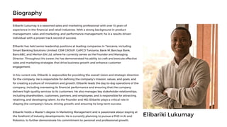 Elibariki Lukumay
Elibariki Lukumay is a seasoned sales and marketing professional with over 10 years of
experience in the financial and retail industries. With a strong background in product
management, sales and marketing, and performance management, he is a results-driven
individual with a proven track record of success.
Elibariki has held senior leadership positions at leading companies in Tanzania, including
Smart Banking Solutions Limited, GSM GROUP, GAPCO Tanzania, Bank M, Barclays Bank,
BancABC, and Merlion EA Ltd, where he currently serves as the Founder and Managing
Director. Throughout his career, he has demonstrated his ability to craft and execute effective
sales and marketing strategies that drive business growth and enhance customer
engagement.
In his current role, Elibariki is responsible for providing the overall vision and strategic direction
for the company. He is responsible for defining the company's mission, values, and goals, and
for creating a culture of innovation and growth. Elibariki leads the day-to-day operations of the
company, including overseeing its financial performance and ensuring that the company
delivers high-quality services to its customers. He also manages key stakeholder relationships,
including shareholders, customers, partners, and employees, and is responsible for attracting,
retaining, and developing talent. As the Founder and MD, Elibariki plays a critical role in
shaping the company's future, driving growth, and ensuring its long-term success.
Elibariki holds a Master's degree in Marketing Management and is passionate about staying at
the forefront of industry developments. He is currently planning to pursue a PhD in AI and
Robotics, to further demonstrate his commitment to personal and professional growth.
Biography
 