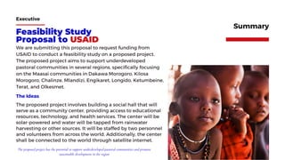 Feasibility Study
Proposal to USAID
We are submitting this proposal to request funding from
USAID to conduct a feasibility study on a proposed project.
The proposed project aims to support underdeveloped
pastoral communities in several regions, specifically focusing
on the Maasai communities in Dakawa Morogoro, Kilosa
Morogoro, Chalinze, Mlandizi, Engikaret, Longido, Ketumbeine,
Terat, and Olkesmet.
Executive
Summary
The proposed project involves building a social hall that will
serve as a community center, providing access to educational
resources, technology, and health services. The center will be
solar-powered and water will be tapped from rainwater
harvesting or other sources. It will be staffed by two personnel
and volunteers from across the world. Additionally, the center
shall be connected to the world through satellite internet.
The Ideas
The proposed project has the potential to support underdeveloped pastoral communities and promote
sustainable development in the region
 
