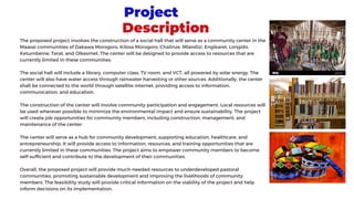 Project
Description
The proposed project involves the construction of a social hall that will serve as a community center in the
Maasai communities of Dakawa Morogoro, Kilosa Morogoro, Chalinze, Mlandizi, Engikaret, Longido,
Ketumbeine, Terat, and Olkesmet. The center will be designed to provide access to resources that are
currently limited in these communities.
The social hall will include a library, computer class, TV room, and VCT, all powered by solar energy. The
center will also have water access through rainwater harvesting or other sources. Additionally, the center
shall be connected to the world through satellite internet, providing access to information,
communication, and education.
The construction of the center will involve community participation and engagement. Local resources will
be used wherever possible to minimize the environmental impact and ensure sustainability. The project
will create job opportunities for community members, including construction, management, and
maintenance of the center.
The center will serve as a hub for community development, supporting education, healthcare, and
entrepreneurship. It will provide access to information, resources, and training opportunities that are
currently limited in these communities. The project aims to empower community members to become
self-sufficient and contribute to the development of their communities.
Overall, the proposed project will provide much-needed resources to underdeveloped pastoral
communities, promoting sustainable development and improving the livelihoods of community
members. The feasibility study will provide critical information on the viability of the project and help
inform decisions on its implementation.
 