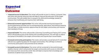 Expected
Outcome
Improved access to education: The center will provide access to a library, computer class,
and other educational resources that will help to improve the education of the target
communities. This will enable them to acquire the skills and knowledge needed to
enhance their livelihoods and improve their well-being.
Enhanced economic opportunities: The center will provide training and support for
income-generating activities such as entrepreneurship, agriculture, and livestock keeping.
This will help to create economic opportunities for the target communities and improve
their standard of living.
Improved health: The center will provide a Voluntary Counseling and Testing (VCT) center,
which will provide access to HIV testing and counseling services. This will help to reduce
the spread of HIV/AIDS in the target communities and improve their overall health.
Increased community participation: The center will provide a social hall and TV room that
will serve as a gathering place for the target communities. This will help to enhance
community participation and promote social cohesion.
Increased access to information: The center will be connected to the world through
satellite internet, which will provide the target communities with access to information
and resources from around the world. This will help to improve their knowledge and
awareness of global issues and events.
 