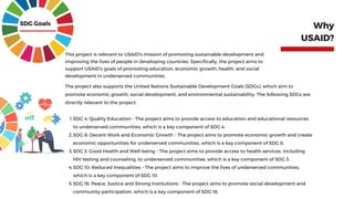 This project is relevant to USAID's mission of promoting sustainable development and
improving the lives of people in developing countries. Specifically, the project aims to
support USAID's goals of promoting education, economic growth, health, and social
development in underserved communities.
Why
USAID?
SDG Goals
SDG 4: Quality Education - The project aims to provide access to education and educational resources
to underserved communities, which is a key component of SDG 4.
SDG 8: Decent Work and Economic Growth - The project aims to promote economic growth and create
economic opportunities for underserved communities, which is a key component of SDG 8.
SDG 3: Good Health and Well-being - The project aims to provide access to health services, including
HIV testing and counseling, to underserved communities, which is a key component of SDG 3.
SDG 10: Reduced Inequalities - The project aims to improve the lives of underserved communities,
which is a key component of SDG 10.
SDG 16: Peace, Justice and Strong Institutions - The project aims to promote social development and
community participation, which is a key component of SDG 16.
The project also supports the United Nations Sustainable Development Goals (SDGs), which aim to
promote economic growth, social development, and environmental sustainability. The following SDGs are
directly relevant to the project:
1.
2.
3.
4.
5.
 