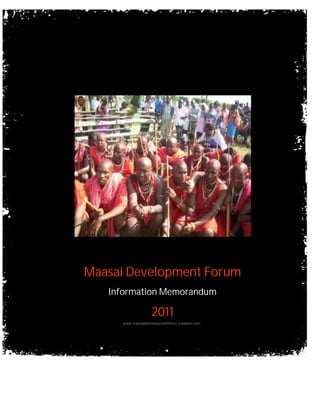 Maasai Development Forum
   Information Memorandum

                   2011
     www.maasaidevelopmentforum.yolasite.com




      www.maasaidevelopmentforum.yolasite.com   Page 1
 