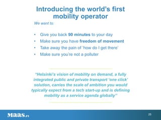 We want to:
• Give you back 90 minutes to your day
• Make sure you have freedom of movement
• Take away the pain of ‘how do I get there’
• Make sure you’re not a polluter
Introducing the world’s first
mobility operator
“Helsinki’s vision of mobility on demand, a fully
integrated public and private transport ‘one click’
solution, carries the scale of ambition you would
typically expect from a tech start-up and is defining
mobility as a service agenda globally”
25
 