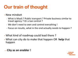 Our train of thought
• New mindset
 What is MaaS ? Public transport ? Private business similar to
travel agency ? Or a taxi central ?
 We don’t need to own and control everything !
 Focus on results, what in the end actually needs to happen ?
• What kind of roadmap could lead there ?
• What can city do to make that happen OR help that
happen
→ City as an enabler !
 