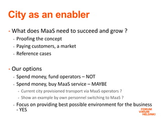 City as an enabler
• What does MaaS need to succeed and grow ?
 Proofing the concept
 Paying customers, a market
 Reference cases
• Our options
 Spend money, fund operators – NOT
 Spend money, buy MaaS service – MAYBE
• Current city provisioned transport via MaaS operators ?
• Show an example by own personnel switching to MaaS ?
 Focus on providing best possible environment for the business
- YES
 