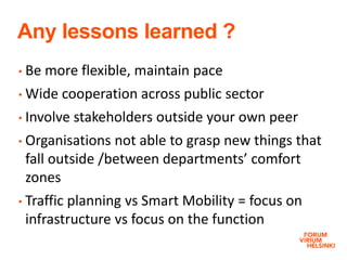 Any lessons learned ?
• Be more flexible, maintain pace
• Wide cooperation across public sector
• Involve stakeholders outside your own peer
• Organisations not able to grasp new things that
fall outside /between departments’ comfort
zones
• Traffic planning vs Smart Mobility = focus on
infrastructure vs focus on the function
 