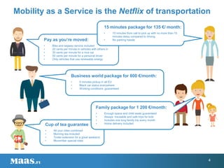 15 minutes package for 135 €/ month:
• 15 minutes from call to pick up with no more than 15
minutes delay compared to driving.
• No parking hassle
Business world package for 800 €/month:
• 5 minutes pickup in all EU
• Black car status everywhere
• Working conditions guaranteed
Pay as you’re moved:
• Bike and segway service included
• 20 cents per minute in vehicles with others in
• 30 cents per minute for a nice car
• 50 cents per minute for a personal driver
• Only vehicles that use renewable energy
Cup of tea guarantee
• All your rides combined
• Morning tea included
• Tinder extension for a great weekend
• Movember special rides
Mobility as a Service is the Netflix of transportation
Family package for 1 200 €/month:
• Enough space and child seats guaranteed
• Always traceable and safe trips for kids
• Includes one long family trip every month
• Home delivery included
4
 