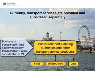 Currently, transport services are provided and
subsidized separately
DataFleet Infrastructure
Public transport planning
authorities and other
transport service producers
40
City of Helsinki Media Bank / Juho Virolainen
Purchase of
transportation (incl.
socially necessary
transportation), public
subsidization of PT
 