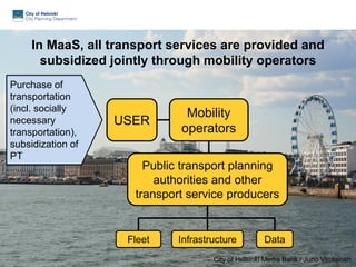 In MaaS, all transport services are provided and
subsidized jointly through mobility operators
Mobility
operators
City of Helsinki Media Bank / Juho Virolainen
DataFleet Infrastructure
Public transport planning
authorities and other
transport service producers
41
Purchase of
transportation
(incl. socially
necessary
transportation),
subsidization of
PT
USER
 