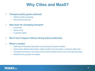 • Transport policy goals achieved
– Without public spending
– Without banning cars
• New tools for managing transport
– Incentives
– Game rules
– Customer rights
• But it won’t happen without strong policy leadership
• What is needed
– Roaming of transport (operators accessing all transport modes)
– Game rules (Market description, Data transfer and ownership, customer rights etc)
– Possible incentives to end users to kick-start markets and to cover low-density areas
– Mindhift from provider to enabler
Why Cities and MaaS?
42
 