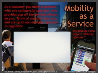 Mobility
as a
Service
Introducing a new
player: "Mobility
operator“
As a customer you make a contract
with one commercial operator, who
provides you all the services chosen
by you. Terms of contract may vary,
and are up to you and your operator
to negotiate
ITS & Smart Mobility, Helsinki/FVH, sami.sahala@forumvirium.fi Video courtesy of Ministry of Transport
 