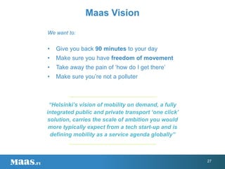 We want to:
• Give you back 90 minutes to your day
• Make sure you have freedom of movement
• Take away the pain of ‘how do I get there’
• Make sure you’re not a polluter
Maas Vision
“Helsinki’s vision of mobility on demand, a fully
integrated public and private transport ‘one click’
solution, carries the scale of ambition you would
more typically expect from a tech start-up and is
defining mobility as a service agenda globally”
27
 