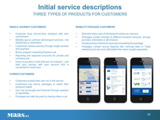 Initial service descriptions
THREE TYPES OF PRODUCTS FOR CUSTOMERS
MOBILITY PACKAGE CUSTOMERS
• Operator takes care of all transport needs as a service
• Packages contain enough of different transport services, enough
journeys, kilometers or all inclusive
• Simple pricing scheme for journeys exceeding the package
• Packages contain bonus features like morning latte or Tesla
weekend and are more affordable than when bought separately
SINGLE JOURNEY CUSTOMERS
• Customer buys door-to-door transport with zero
commitment
• Mobility app to combine all transport services - the
fastest way to destination
• Customers receive journey through single window
and payment
• Bonus program rewarding frequent use
• Reporting and separate accounts for private and
company use
• Ease of use also in trips that are not ordered – Just
start your journey with your account that is
connected to credit card
HYBRID CUSTOMERS
• Customers include their own car in the service
• Customers buy bonus packages to assist their
transport needs
• Car may be bought and financed through operator
or separately
• Packages can also be paid by sharing rides or car
32
 
