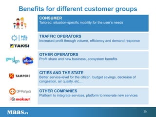 Benefits for different customer groups
CONSUMER
Tailored, situation-specific mobility for the user’s needs
TRAFFIC OPERATORS
Increased profit through volume, efficiency and demand response
OTHER OPERATORS
Profit share and new business, ecosystem benefits
CITIES AND THE STATE
Better service-level for the citizen, budget savings, decrease of
congestion, air quality, etc…
OTHER COMPANIES
Platform to integrate services, platform to innovate new services
35
 