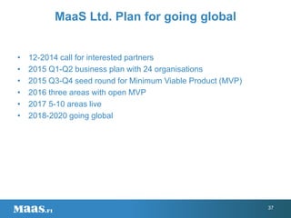 MaaS Ltd. Plan for going global
• 12-2014 call for interested partners
• 2015 Q1-Q2 business plan with 24 organisations
• 2015 Q3-Q4 seed round for Minimum Viable Product (MVP)
• 2016 three areas with open MVP
• 2017 5-10 areas live
• 2018-2020 going global
37
 