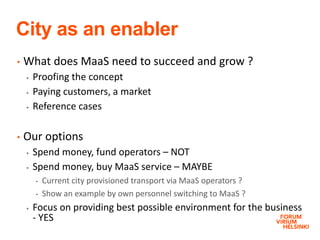 City as an enabler
• What does MaaS need to succeed and grow ?
 Proofing the concept
 Paying customers, a market
 Reference cases
• Our options
 Spend money, fund operators – NOT
 Spend money, buy MaaS service – MAYBE
• Current city provisioned transport via MaaS operators ?
• Show an example by own personnel switching to MaaS ?
 Focus on providing best possible environment for the business
- YES
 