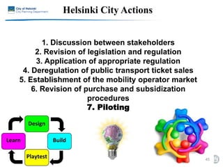 1. Discussion between stakeholders
2. Revision of legislation and regulation
3. Application of appropriate regulation
4. Deregulation of public transport ticket sales
5. Establishment of the mobility operator market
6. Revision of purchase and subsidization
procedures
7. Piloting
45
Helsinki City Actions
 
