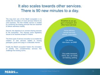 56
City public transport,
trains, taxi, car rental,
car leasing, parking
Car share,
ride share, car BNB
Home delivery,
remote services,
drones, automation
Breakfast as you go,
gym in transport, and
other future services
The long term aim of the MaaS ecosystem is to
enable the innovation of novel services linked to its
core business. The first mobility service is created
by combining the existing services that are essential
to deliver seamless mobility.
Second, the objective is to connect sharing services
to the ecosystem. This requires some legislatory
issues to be resolved at least in Finland.
The third cycle of service innovation is to enable the
creation of new services realted to moving
packages, goods and cargo in a tailorable manner.
Finally the MaaS ecosystem fosters the innvoation
of entirely new complementary services that
challenge the existing norms.
It also scales towards other services.
There is 90 new minutes to a day.
Copyright Maas Finland Oy
 