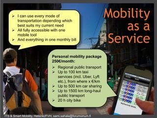 ITS & Smart Mobility, Helsinki/FVH, sami.sahala@forumvirium.fi
Personal mobility package
250€/month:
 Regional public transport
 Up to 100 km taxi
services (incl. Uber, Lyft
etc.), from where x €/km
 Up to 500 km car sharing
 Up to 1500 km long-haul
public transport
 20 h city bike
 I can use every mode of
transportation depending which
best suits my current need
 All fully accessible with one
mobile tool
 And everything in one monthly bill
Mobility
as a
Service
 
