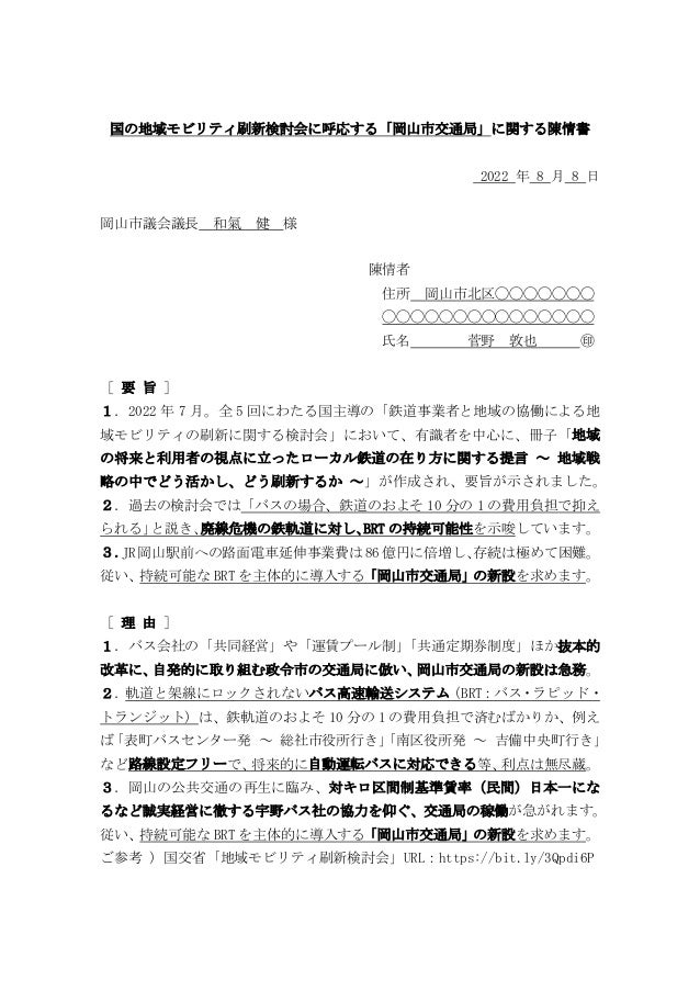 国の地域モビリティ刷新検討会に呼応する「岡山市交通局」に関する陳情書
2022 年 8 月 8 日
岡山市議会議長 和氣 健 様
陳情者
住所 岡山市北区◯◯◯◯◯◯◯
◯◯◯◯◯◯◯◯◯◯◯◯◯◯◯
氏名 菅野 敦也 ㊞
［ 要 旨 ］
１．2022 年 7 月。全 5 回にわたる国主導の「鉄道事業者と地域の協働による地
域モビリティの刷新に関する検討会」において、有識者を中心に、冊子「地域
の将来と利用者の視点に立ったローカル鉄道の在り方に関する提言 ～ 地域戦
略の中でどう活かし、どう刷新するか ～」が作成され、要旨が示されました。
２．過去の検討会では「バスの場合、鉄道のおよそ 10 分の 1 の費用負担で抑え
られる」
と説き、
廃線危機の鉄軌道に対し、
BRT の持続可能性を示唆しています。
３．
JR岡山駅前への路面電車延伸事業費は86億円に倍増し、
存続は極めて困難。
従い、持続可能な BRT を主体的に導入する「岡山市交通局」の新設を求めます。
［ 理 由 ］
１．バス会社の「共同経営」や「運賃プール制」
「共通定期券制度」ほか抜本的
改革に、
自発的に取り組む政令市の交通局に倣い、
岡山市交通局の新設は急務。
２．
軌道と架線にロックされないバス高速輸送システム
（BRT：バス・ラピッド・
トランジット）は、鉄軌道のおよそ 10 分の 1 の費用負担で済むばかりか、例え
ば
「表町バスセンター発 ～ 総社市役所行き」
「南区役所発 ～ 吉備中央町行き」
など路線設定フリーで、
将来的に自動運転バスに対応できる等、
利点は無尽蔵。
３．岡山の公共交通の再生に臨み、対キロ区間制基準賃率（民間）日本一にな
るなど誠実経営に徹する宇野バス社の協力を仰ぐ、交通局の稼働が急がれます。
従い、持続可能な BRT を主体的に導入する「岡山市交通局」の新設を求めます。
ご参考 ）国交省「地域モビリティ刷新検討会」URL：https://bit.ly/3Qpdi6P
 