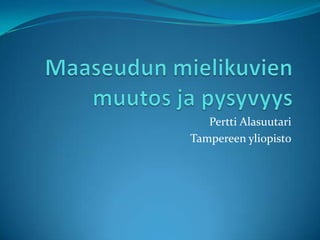 Maaseudun mielikuvien muutos ja pysyvyys Pertti Alasuutari Tampereen yliopisto 