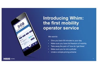 4
We want to:
• Give you back 90 minutes to your day
• Make sure you have full freedom of mobility
• Take away the pain of ‘how do I get there’
• Make sure you’re not a polluter
• Under a simple pricing scheme
Introducing Whim:
the first mobility
operator service
 