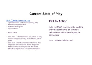 Current State of Play
http://www.maas-api.org
- Open	Definitions	 for	transport	booking	APIs
- Reference	 implementation
- System	state	diagrams
- Documentation
- TODO:	LOTS!
- Goal:	have	a	set	of	definitions	and	policies	 to	bring	
forward	for	approval	in	e.g.	MaaS	Alliance,	 other	
bodies
- Goal:	build	a	lean	business-focused	enabler	that	
empowers	consumers	with	choice	 of	operator
- Non-Goal:	thickest	spec	possible,	that	is	also	
difficult	to	implement	 in	vendor-neutral	 fashion
Call	to	Action
Help	the	MaaS	movement	by	working	
with	the	community	on	common	
definitions	that	increase	supply	to	
consumers
Let’s	connect	and	discuss!
 
