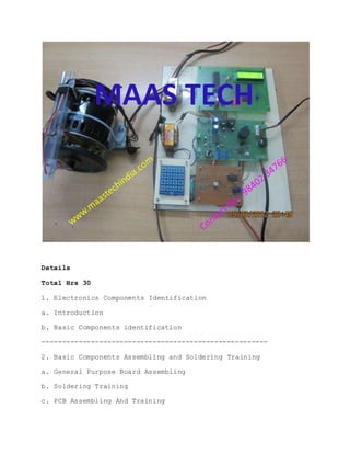 Details
Total Hrs 30
1. Electronics Components Identification
a. Introduction
b. Basic Components identification
-------------------------------------------------------
2. Basic Components Assembling and Soldering Training
a. General Purpose Board Assembling
b. Soldering Training
c. PCB Assembling And Training
 
