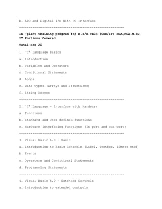 b. ADC and Digital I/O With PC Interface
-------------------------------------------------------
In -plant training program for B.E/B.TECH (CSE/IT) BCA,MCA,M.SC
IT Portions Covered
Total Hrs 20
1. ‘C’ Language Basics
a. Introduction
b. Variables And Operators
c. Conditional Statements
d. Loops
e. Data types (Arrays and Structures)
f. String Access
-------------------------------------------------------
2. ‘C’ Language – Interface with Hardware
a. Functions
b. Standard and User defined functions
c. Hardware interfacing Functions (In port and out port)
-------------------------------------------------------
3. Visual Basic 6.0 – Basic
a. Introduction to Basic Controls (Label, Textbox, Timers etc)
b. Events
c. Operators and Conditional Statements
d. Programming Statements
-------------------------------------------------------
4. Visual Basic 6.0 – Extended Controls
a. Introduction to extended controls
 