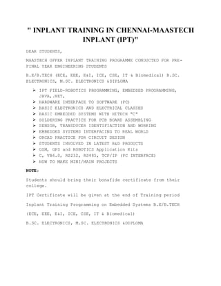 " INPLANT TRAINING IN CHENNAI-MAASTECH
INPLANT (IPT)"
DEAR STUDENTS,
MAASTECH OFFER INPLANT TRAINING PROGRAMME CONDUCTED FOR PRE-
FINAL YEAR ENGINEERING STUDENTS
B.E/B.TECH (ECE, EEE, E&I, ICE, CSE, IT & Biomedical) B.SC.
ELECTRONICS, M.SC. ELECTRONICS &DIPLOMA
 IPT FIELD-ROBOTICS PROGRAMMING, EMBEDDED PROGRAMMING,
JAVA,.NET,
 HARDWARE INTERFACE TO SOFTWARE (PC)
 BASIC ELECTRONICS AND ELECTRICAL CLASSES
 BASIC EMBEDDED SYSTEMS WITH HITECH "C"
 SOLDERING PRACTICE FOR PCB BOARD ASSEMBLING
 SENSOR, TRANSDUCER IDENTIFIACTION AND WORKING
 EMBEDDED SYSTEMS INTERFACING TO REAL WORLD
 ORCAD PRACTICE FOR CIRCUIT DESIGN
 STUDENTS INVOLVED IN LATEST R&D PRODUCTS
 GSM, GPS and ROBOTICS Application Kits
 C, VB6.0, RS232, RS485, TCP/IP (PC INTERFACE)
 HOW TO MAKE MINI/MAIN PROJECTS
NOTE:
Students should bring their bonafide certificate from their
college.
IPT Certificate will be given at the end of Training period
Inplant Training Programming on Embedded Systems B.E/B.TECH
(ECE, EEE, E&I, ICE, CSE, IT & Biomedical)
B.SC. ELECTRONICS, M.SC. ELECTRONICS &DIPLOMA
 