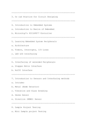 -------------------------------------------------------
3. Or cad Practice for Circuit Designing
-------------------------------------------------------
4. Introduction to Embedded Systems
a. Introduction to Basics of Embedded
b. Microchip’s PIC16F877 Controller
-------------------------------------------------------
5. Learning Embedded System Peripherals
a. Architecture
b. Timers, Interrupts, I/O Lines
c. LED LCD Interfacing
-------------------------------------------------------
6. Interfacing of extended Peripherals
a. Stepper Motor Interface
b. Rs232 Interface
-------------------------------------------------------
7. Introduction to Sensors and Interfacing methods
a. Intruder
b. Metal (Bomb Detector)
c. Vibration and Glass breaking
d. Smoke Sensor
e. Direction (NEWS) Sensor
-------------------------------------------------------
8. Sample Project Testing
a. Mini Sample project Testing
 