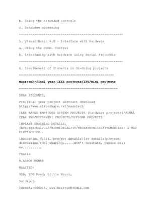 b. Using the extended controls
c. Database accessing
-------------------------------------------------------
5. Visual Basic 6.0 – Interface with Hardware
a. Using the comm. Control
b. Interfacing with Hardware using Serial Protocols
-------------------------------------------------------
6. Involvement of Students in On-Going projects
==================================================
Maastech-final year IEEE projects/IPT/mini projects
====================================================
DEAR STUDENTS,
Pre/final year project abstract download
http://www.slideshare.net/maastech
IEEE BASED EMBEDDED SYSTEM PROJECTS (hardware projects)/FINAL
YEAR PROJECTS/MINI PROJECTS/DIPLOMA PROJECTS
INPLANT TRAINING DETAILS,
(ECE/EEE/E&I/CSE/BIOMEDICAL/IT/MECHATRONICS/AYTOMOBILES) & MSC
ELECTRONICS..
INDUSTRIAL VISIT, project details/IPT details/project
discussion/idea sharing......don’t hesitate, please call
me..........
Thanks
R.ASHOK KUMAR
MAASTECH
95B, LDG Road, Little Mount,
Saidapet,
CHENNAI-600015, www.maastechindia.com
 