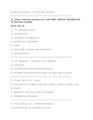 b. ADC and Digital I/O With PC Interface
-------------------------------------------------------
In -plant training program for B.E/B.TECH (CSE/IT) BCA,MCA,M.SC
IT Portions Covered
Total Hrs 20
1. ‘C’ Language Basics
a. Introduction
b. Variables And Operators
c. Conditional Statements
d. Loops
e. Data types (Arrays and Structures)
f. String Access
-------------------------------------------------------
2. ‘C’ Language – Interface with Hardware
a. Functions
b. Standard and User defined functions
c. Hardware interfacing Functions (In port and out port)
-------------------------------------------------------
3. Visual Basic 6.0 – Basic
a. Introduction to Basic Controls (Label, Textbox, Timers etc)
b. Events
c. Operators and Conditional Statements
d. Programming Statements
-------------------------------------------------------
4. Visual Basic 6.0 – Extended Controls
a. Introduction to extended controls
 