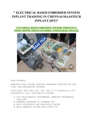 " ELECTRICAL BASED EMBEDDED SYSTEM
INPLANT TRAINING IN CHENNAI-MAASTECH
INPLANT (IPT)"
DEAR STUDENTS,
MAASTECH OFFER INPLANT TRAINING PROGRAMME CONDUCTED FOR PRE-
FINAL YEAR ENGINEERING STUDENTS
B.E/B.TECH (ECE, EEE, E&I, ICE, CSE, IT & Biomedical) B.SC.
ELECTRONICS, M.SC. ELECTRONICS &DIPLOMA
 IPT FIELD-ROBOTICS PROGRAMMING, EMBEDDED PROGRAMMING,
JAVA,.NET,
 HARDWARE INTERFACE TO SOFTWARE (PC)
 BASIC ELECTRONICS AND ELECTRICAL CLASSES
 BASIC EMBEDDED SYSTEMS WITH HITECH "C"
 