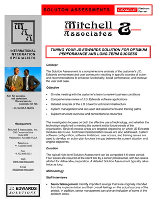 D
S O L U T O N A S S E S S M E N T S
M
A
A
Mitchell
A s s o c i a t e s &
INTERNATIONAL
INTEGRATION
S P E C I A L I S T S
JD EDWARDS
S O L U T I O N S
Headquarters
Mitchell & Associates, Inc.
200 Centennial Ave
Suite 200
Piscataway, NJ 08854 USA
Telephone
+1.732.699.0020
Fax:
+1.732.699.0021
Web
www.maa-imcs.com
Email
info@maa-imcs.com
Concept
The Solution Assessment is a comprehensive analysis of the customer's J.D.
Edwards environment and user community resulting in specific courses of action
and recommendations to enhance functionality, boost performance, and improve
the user skill base.
Objective
• On-site meeting with the customer's team to review business conditions
• Comprehensive review of J.D. Edwards software applications
• Detailed analysis of the J.D Edwards technical infrastructure
• System management and end-user skill assessments and training paths
• Support structure overview and connections to resources
The investigation focuses on both the effective use of technology, and whether the
technology employed is meeting the current and/or future needs of the
organization. Several process areas are targeted depending on which JD Edwards
modules are in use. Technical implementation issues are also addressed. System
software configuration, software limitations, user access, and training issues are
used to develop an action plan to close the gap between the current situation and
original objectives.
Duration
The typical high-level Solution Assessment can be completed 4-6 week period.
Four weeks are required at the client site by a senior professional, with two weeks
allotted for deliverable preparation. A detailed Solution Assessment typically takes
twice as long.
Methodology
Staff Interviews
• Senior Management. Identify important savings that were originally intended
from the implementation and their overall feelings on the actual success of the
project. In addition, senior management can give an indication of some of the
problem areas.
Aim for success,
not perfection.
We are born to
succeed, not fail.
- Dr. David A. Burns
TUNING YOUR JD EDWARDS SOLUTION FOR OPTIMUM
PERFORMANCE AND LONG-TERM SUCCESS
 