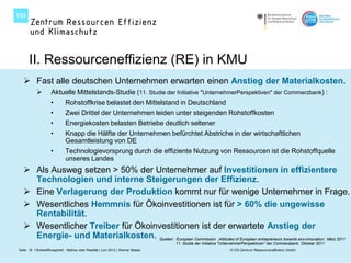 II. Ressourceneffizienz (RE) in KMU
    Fast alle deutschen Unternehmen erwarten einen Anstieg der Materialkosten.
                   Aktuelle Mittelstands-Studie (11. Studie der Initiative "UnternehmerPerspektiven" der Commerzbank) :
                    •        Rohstoffkrise belastet den Mittelstand in Deutschland
                    •        Zwei Drittel der Unternehmen leiden unter steigenden Rohstoffkosten
                    •        Energiekosten belasten Betriebe deutlich seltener
                    •        Knapp die Hälfte der Unternehmen befürchtet Abstriche in der wirtschaftlichen
                             Gesamtleistung von DE
                    •        Technologievorsprung durch die effiziente Nutzung von Ressourcen ist die Rohstoffquelle
                             unseres Landes
    Als Ausweg setzen > 50% der Unternehmer auf Investitionen in effizientere
     Technologien und interne Steigerungen der Effizienz.
    Eine Verlagerung der Produktion kommt nur für wenige Unternehmer in Frage.
    Wesentliches Hemmnis für Ökoinvestitionen ist für > 60% die ungewisse
     Rentabilität.
    Wesentlicher Treiber für Ökoinvestitionen ist der erwartete Anstieg der
     Energie- und Materialkosten. Quellen: European Commission ‚Attitudes of European entrepreneurs towards eco-innovation‘, März 2011
                                                                                 11. Studie der Initiative "UnternehmerPerspektiven" der Commerzbank; Oktober 2011
Seite 18 I Rohstoffknappheit - Mythos oder Realität | Juni 2012 | Werner Maass                                © VDI Zentrum Ressourceneffizienz GmbH
 