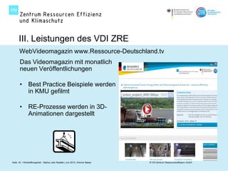 III. Leistungen des VDI ZRE
       WebVideomagazin www.Ressource-Deutschland.tv
       Das Videomagazin mit monatlich
       neuen Veröffentlichungen

       • Best Practice Beispiele werden
         in KMU gefilmt

       • RE-Prozesse werden in 3D-
         Animationen dargestellt




Seite 40 I Rohstoffknappheit - Mythos oder Realität | Juni 2012 | Werner Maass   © VDI Zentrum Ressourceneffizienz GmbH
 